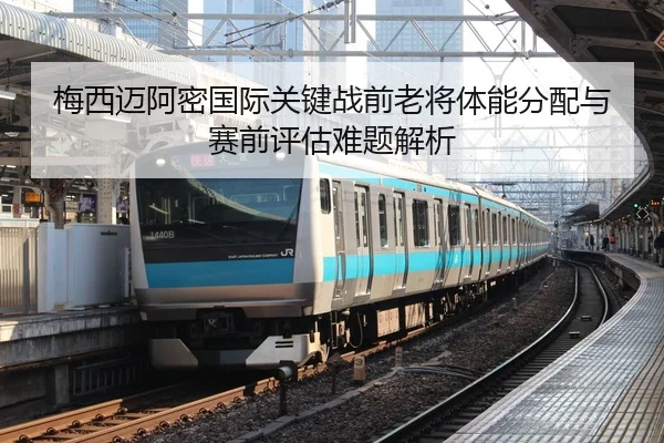 梅西迈阿密国际关键战前老将体能分配与赛前评估难题解析